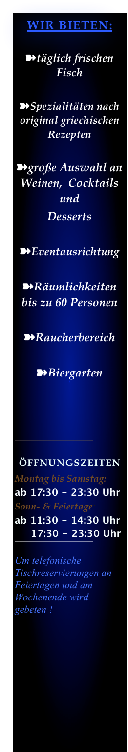 WIR BIETEN:

➽täglich frischen Fisch

➽Spezialitäten nach original griechischen Rezepten

➽große Auswahl an Weinen,  Cocktails und 
Desserts   
              
➽Eventausrichtung

➽Räumlichkeiten bis zu 60 Personen

➽Raucherbereich

➽Biergarten



￼

ÖffnungszeitenMontag bis Samstag: 
ab 17:30 - 23:30 UhrSonn- & Feiertage:ab 11:30 - 14:30 Uhr
     17:30 - 23:30 Uhr
￼

Um telefonische Tischreservierungen an Feiertagen und am Wochenende wird gebeten !